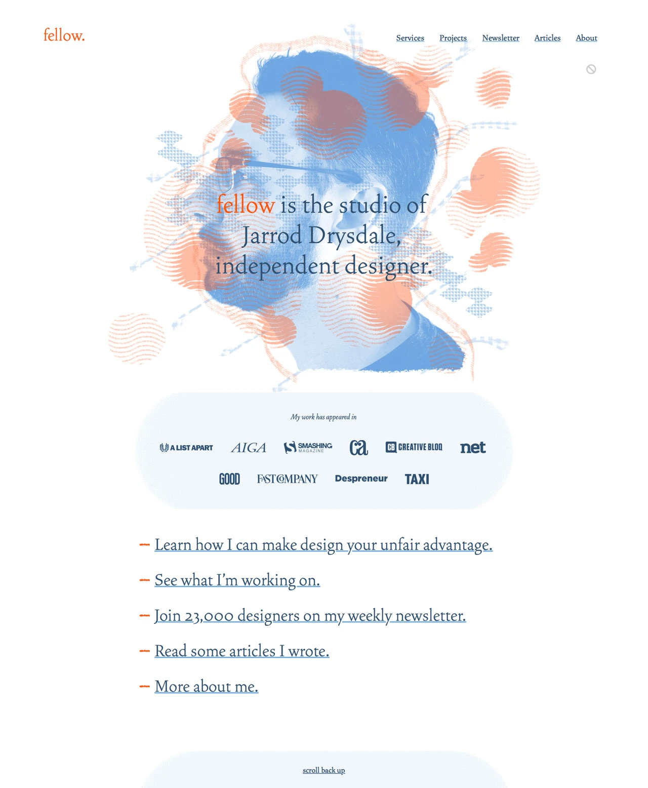 Studio Fellow Landing Page Example: Fellow is the studio of Jarrod Drysdale, independent designer. Learn how I can make design your unfair advantage. I also share advice about design, entrepreneurship, marketing, freelancing, and making products.