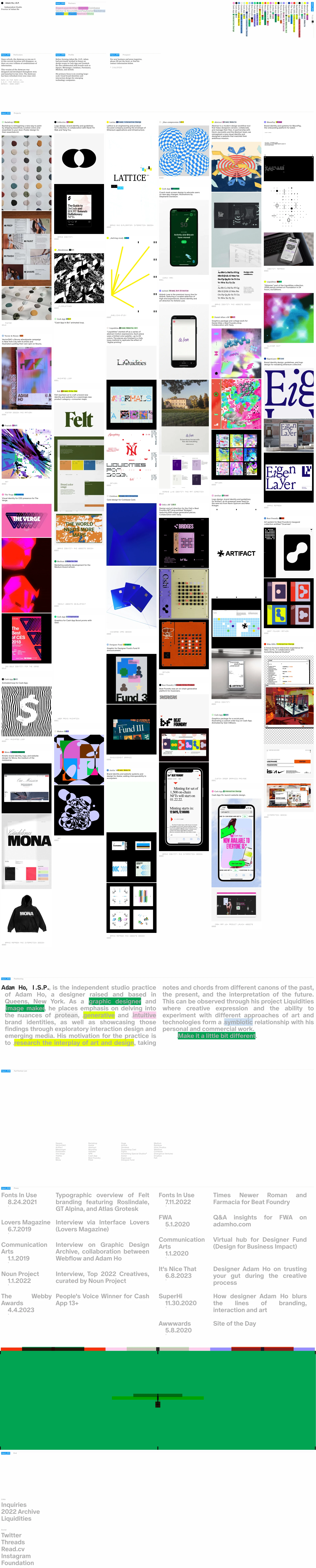 Adam Ho Landing Page Example: Adam Ho, I.S.P., is the independent studio practice of Adam Ho, a designer raised and based in Queens, New York. As a graphic designer and image maker, he places emphasis on delving into the nuances of protean, generative and intuitive brand identities, as well as showcasing those findings through exploratory interaction design and emerging media. His motivation for the practice is to research the interplay of art and design, taking notes and chords from different canons of the past, the present, and the interpretation of the future. This can be observed through his project Liquidities where creative expression and the ability to experiment with different approaches of art and technologies form a symbiotic relationship with his personal and commercial work. Make it a little bit different.
