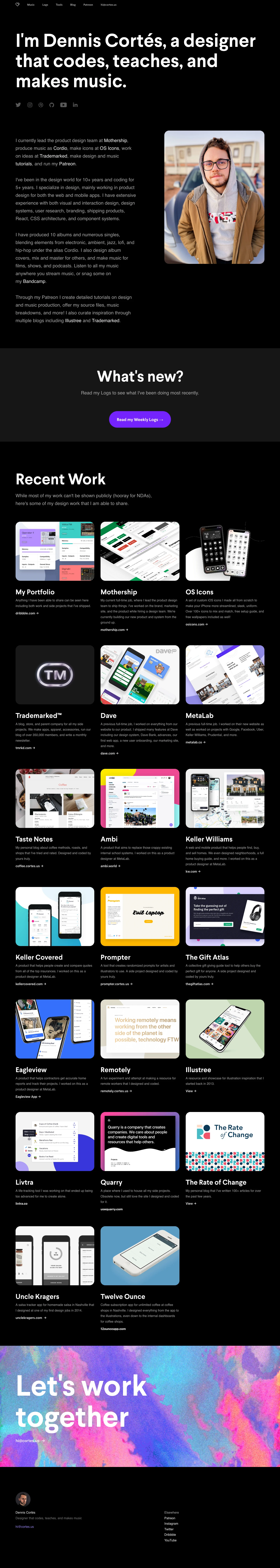 Dennis Cortés Landing Page Example: I'm Dennis Cortés, a designer that codes, teaches, and makes music. I've been in the design world for 10+ years and coding for 5+ years. I specialize in design, mainly working in product design for both the web and mobile apps. I have extensive experience with both visual and interaction design, design systems, user research, branding, shipping products, React, CSS architecture, and component systems. I have produced 10 albums and numerous singles, blending elements from electronic, ambient, jazz, lofi, and hip-hop under the alias Cordio.