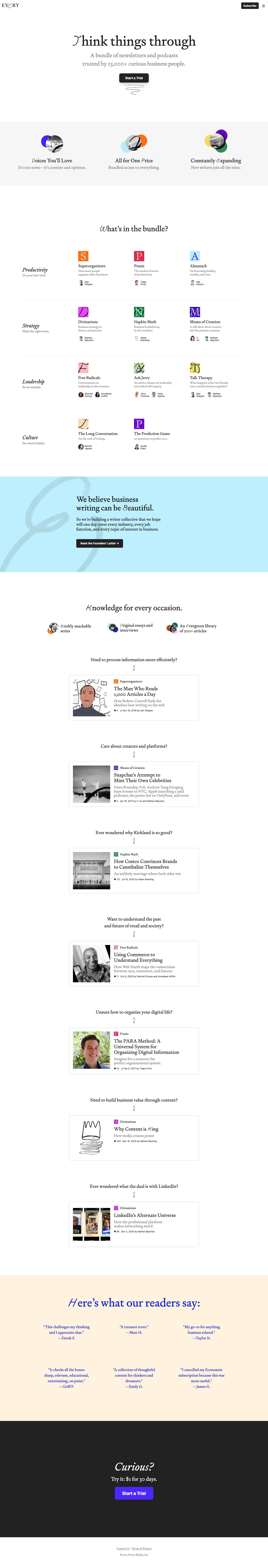 Every Landing Page Example: A writer collective focused on business. Every is a bundle of business focused newsletters, founded in 2020. We write analysis and commentary, and we write from the practitioner’s perspective. We see business as an endeavour that is intellectually interesting, and as an activity that can be pursued not just for personal gain, but also as an expression of soul. We aim to serve curious and ambitious readers in every industry, every job function, and every topic in business who share that perspective. 