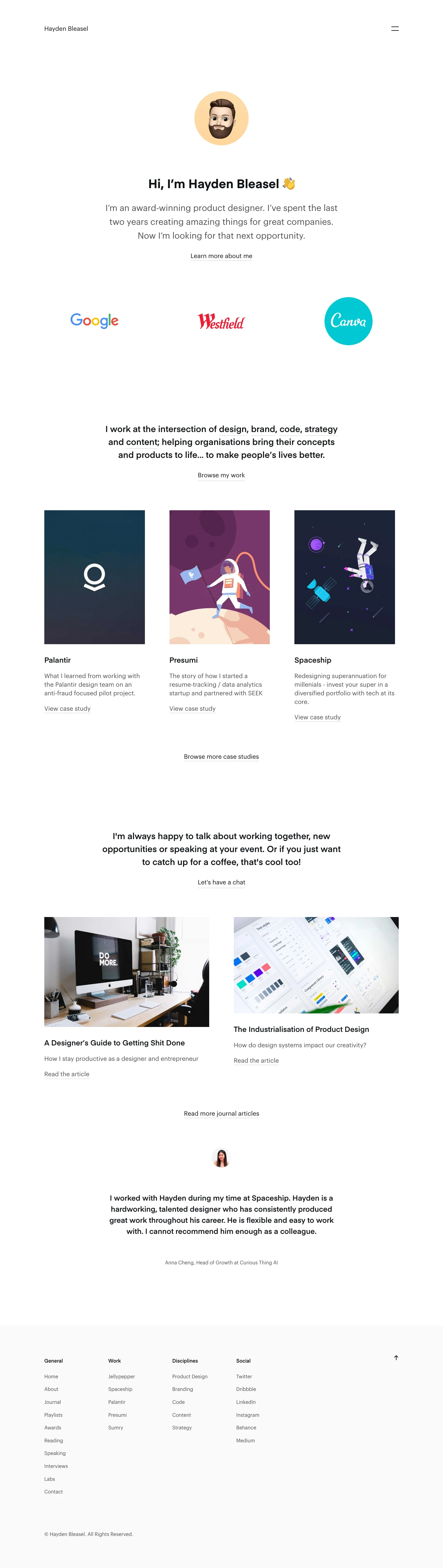 Hayden Bleasel Landing Page Example: I’m an award-winning product designer. I’ve spent the last two years creating amazing things for great companies. Now I’m looking for that next opportunity. I work at the intersection of design, brand, code, strategy and content; helping organisations bring their concepts and products to life… to make people’s lives better. 