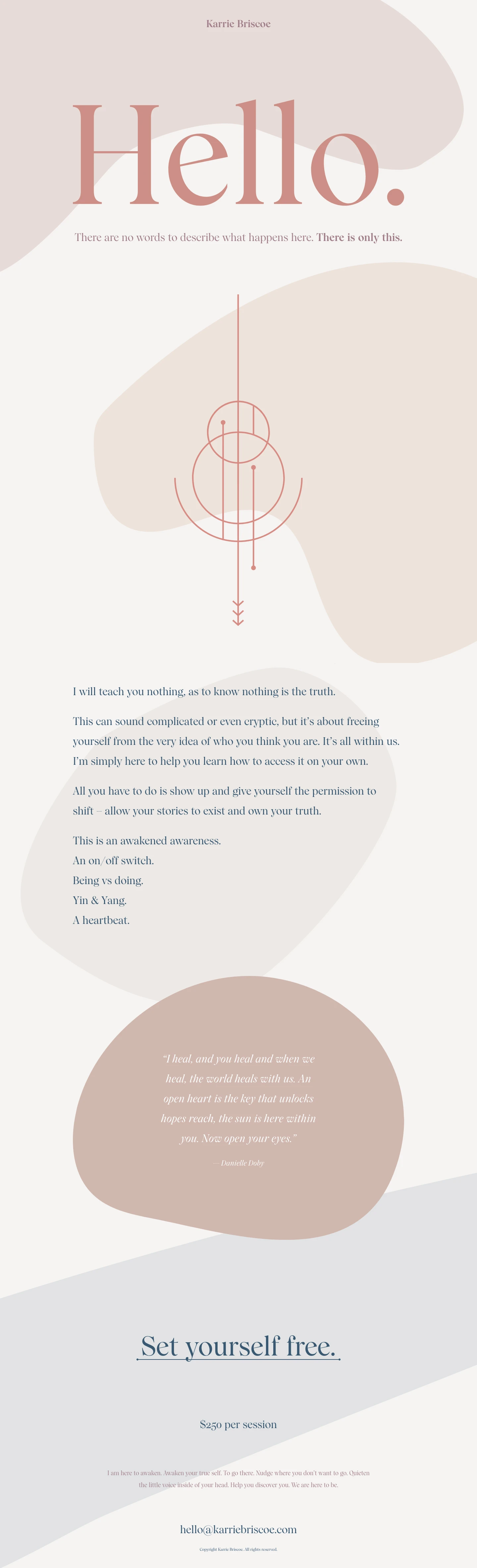 Karrie Briscoe Landing Page Example: I will teach you nothing, as to know nothing is the truth. This can sound complicated or even cryptic, but it’s about freeing yourself from the very idea of who you think you are. It’s all within us. I’m simply here to help you learn how to access it on your own.