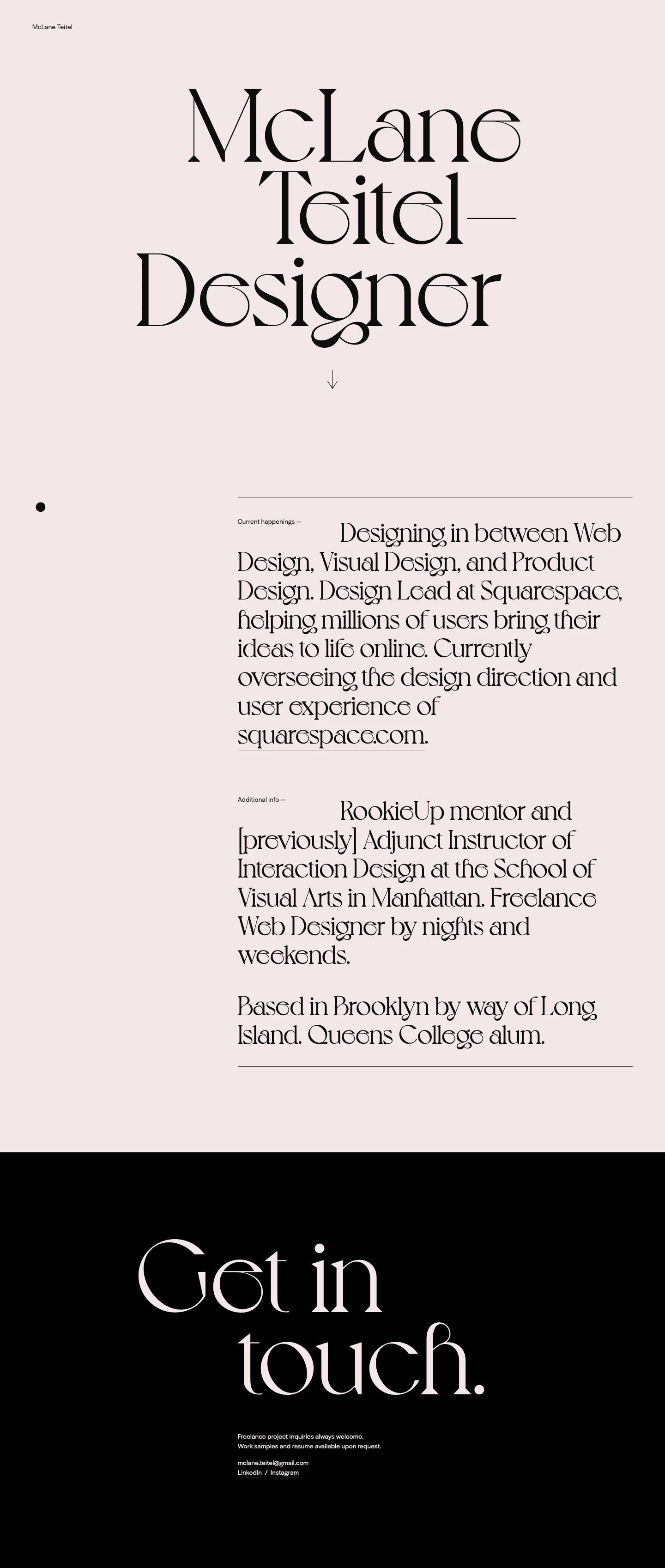 McLane Teitel Landing Page Example: New York-based designer working in between Visual Design and Product Design. Design Lead at Squarespace, helping millions of users bring their ideas to life online. Currently overseeing the design direction and user experience of squarespace.com.