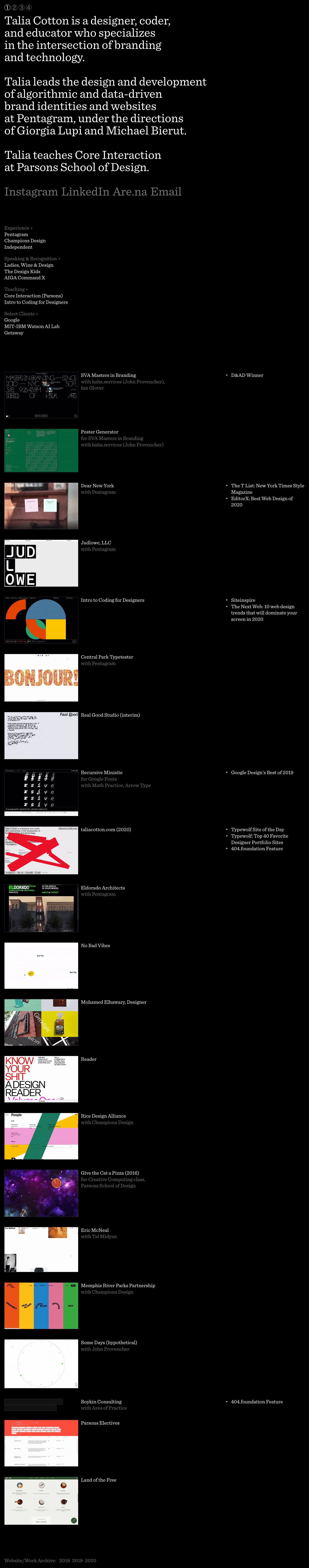 Talia Cotton Landing Page Example: Talia Cotton is a designer, coder, and educator who specializes in the intersection of brand identities and technology. She is leads the design and development of data-driven and algorithmic brand identities and websites at Pentagram in New York City, and teaches Core Interaction at Parsons School of Design.