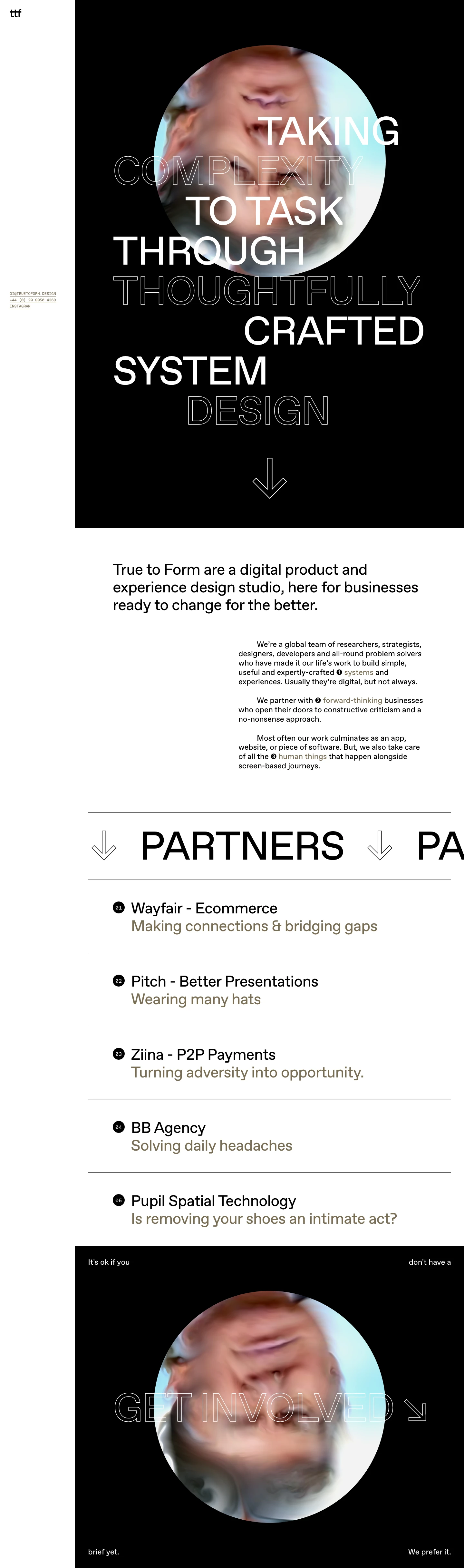 True To Form Landing Page Example: Taking complexity to task through toughfully crafted system design. We’re a global team of researchers, strategists, designers, developers and all-round problem solvers who have made it our life’s work to build simple, useful and expertly-crafted systems and experiences. Usually they’re digital, but not always.