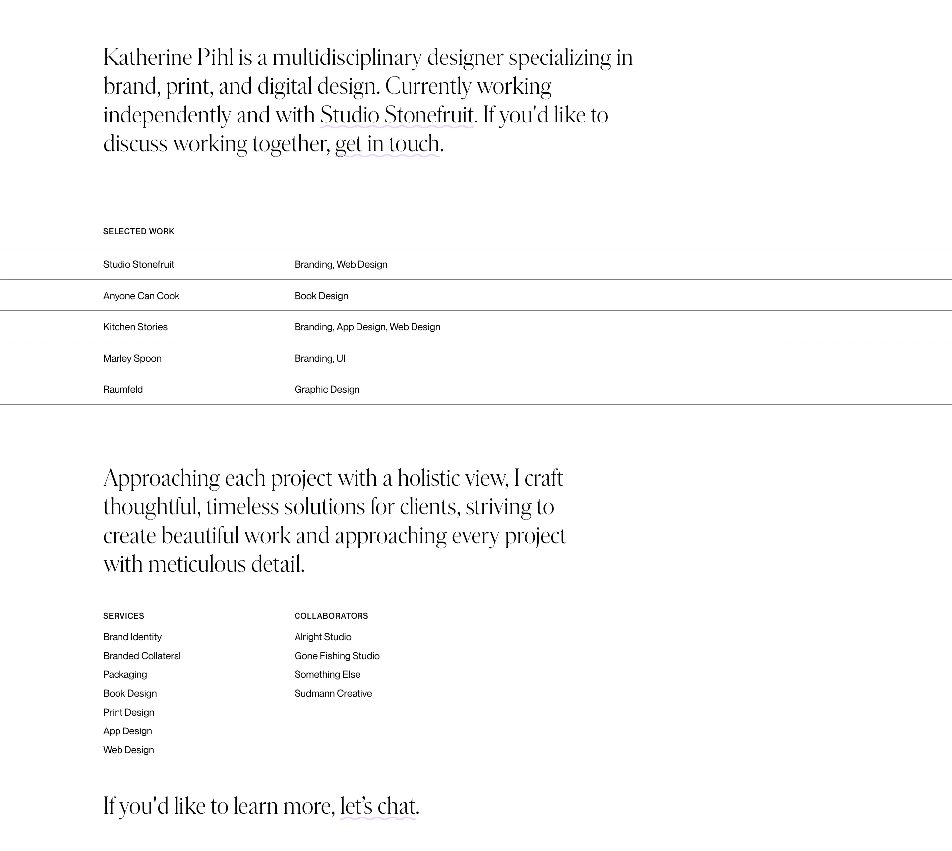 Katherine Pihl Landing Page Example: Katherine Pihl is a multidisciplinary designer specializing in brand, print, and digital design. Currently working independently and with Studio Stonefruit. Approaching each project with a holistic view, I craft thoughtful, timeless solutions for clients, striving to create beautiful work and approaching every project with meticulous detail.